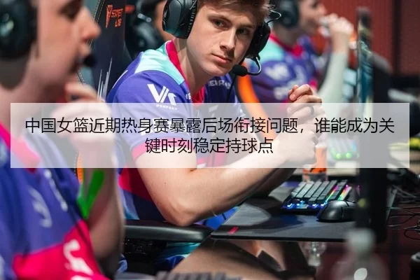 中国女篮近期热身赛暴露后场衔接问题，谁能成为关键时刻稳定持球点